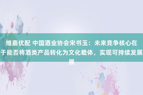 维嘉优配 中国酒业协会宋书玉:未来竞争核心在于能否将酒类产品转化为文化载体,实现可持续发展