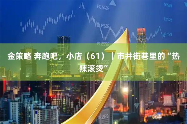 金策略 奔跑吧,小店(61)|市井街巷里的“热辣滚烫”