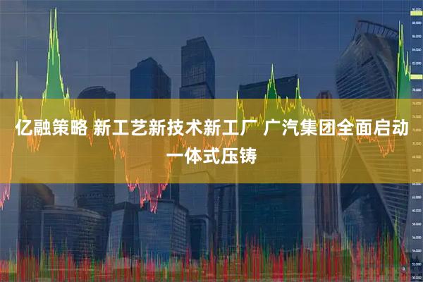 亿融策略 新工艺新技术新工厂 广汽集团全面启动一体式压铸