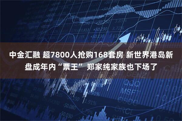 中金汇融 超7800人抢购168套房 新世界港岛新盘成年内“票王” 郑家纯家族也下场了