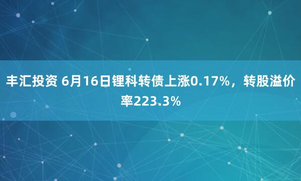 丰汇投资 6月16日锂科转债上涨0.17%,转股溢价率223.3%