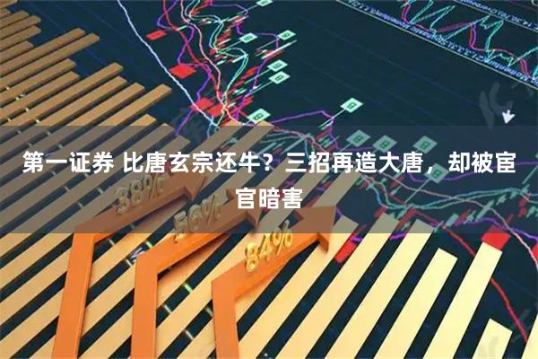 第一证券 比唐玄宗还牛？三招再造大唐，却被宦官暗害