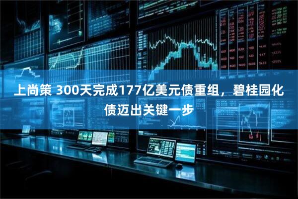 上尚策 300天完成177亿美元债重组,碧桂园化债迈出关键一步