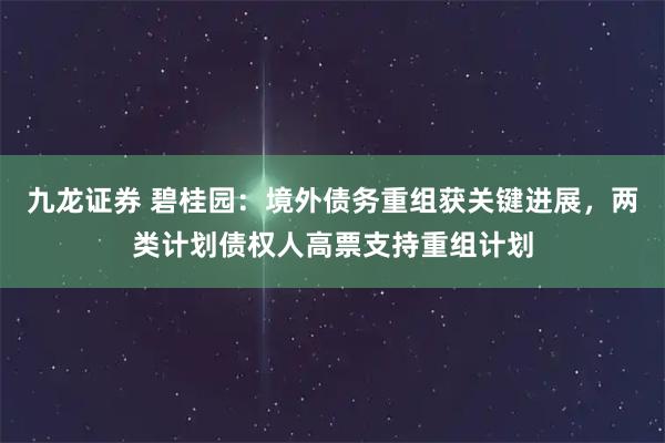 九龙证券 碧桂园:境外债务重组获关键进展,两类计划债权人高票支持重组计划