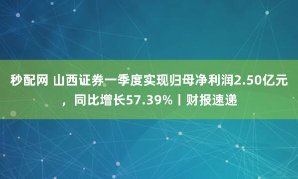 秒配网 山西证券一季度实现归母净利润2.50亿元，同比增长57.39%丨财报速递