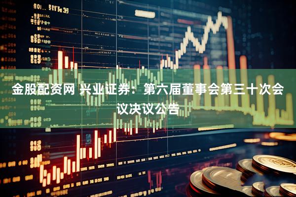 金股配资网 兴业证券：第六届董事会第三十次会议决议公告