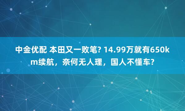 中金优配 本田又一败笔? 14.99万就有650km续航,奈何无人理,国人不懂车?