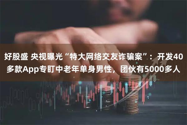 好股盛 央视曝光“特大网络交友诈骗案”:开发40多款App专盯中老年单身男性,团伙有5000多人