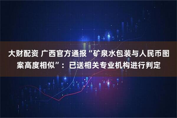 大财配资 广西官方通报“矿泉水包装与人民币图案高度相似”:已送相关专业机构进行判定
