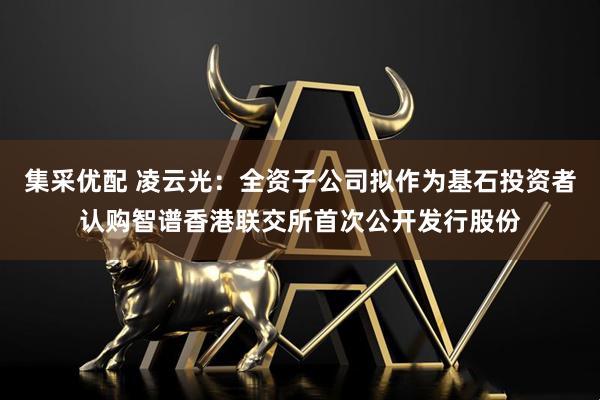 集采优配 凌云光：全资子公司拟作为基石投资者认购智谱香港联交所首次公开发行股份