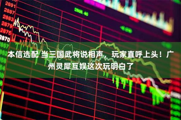 本信选配 当三国武将说相声，玩家直呼上头！广州灵犀互娱这次玩明白了