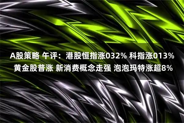 A股策略 午评:港股恒指涨032% 科指涨013% 黄金股普涨 新消费概念走强 泡泡玛特涨超8%