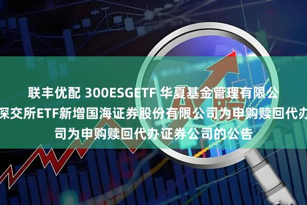 联丰优配 300ESGETF 华夏基金管理有限公司关于旗下部分深交所ETF新增国海证券股份有限公司为申购赎回代办证券公司的公告