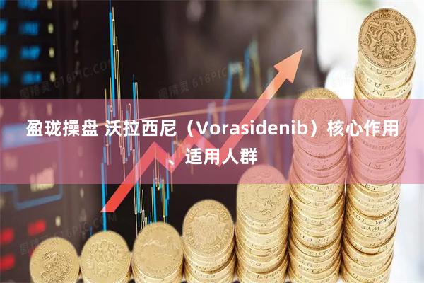 盈珑操盘 沃拉西尼(Vorasidenib)核心作用、适用人群