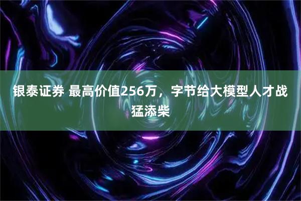 银泰证券 最高价值256万,字节给大模型人才战猛添柴