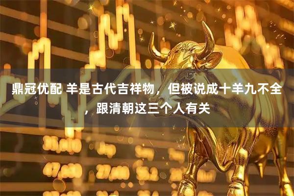 鼎冠优配 羊是古代吉祥物，但被说成十羊九不全，跟清朝这三个人有关