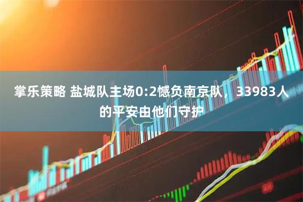 掌乐策略 盐城队主场0:2憾负南京队，33983人的平安由他们守护
